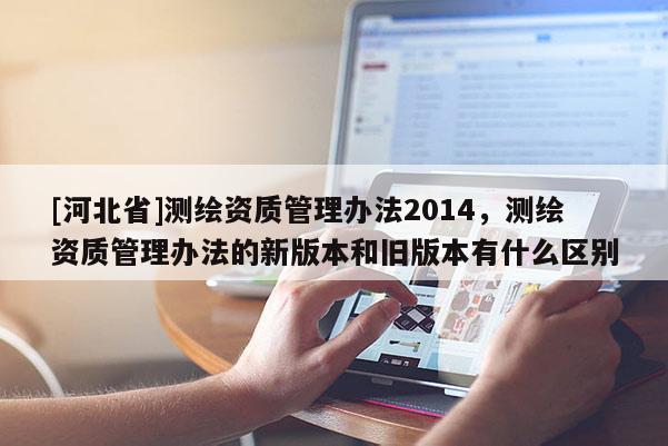 [河北省]測繪資質(zhì)管理辦法2014，測繪資質(zhì)管理辦法的新版本和舊版本有什么區(qū)別