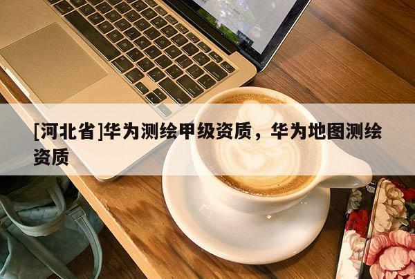 [河北省]華為測繪甲級資質，華為地圖測繪資質