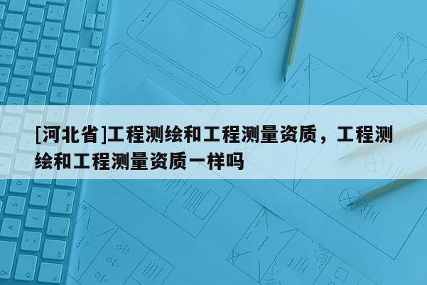 [河北省]工程測繪和工程測量資質，工程測繪和工程測量資質一樣嗎