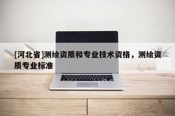 [河北省]測(cè)繪資質(zhì)和專業(yè)技術(shù)資格，測(cè)繪資質(zhì)專業(yè)標(biāo)準(zhǔn)