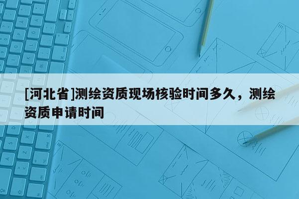 [河北省]測繪資質現場核驗時間多久，測繪資質申請時間