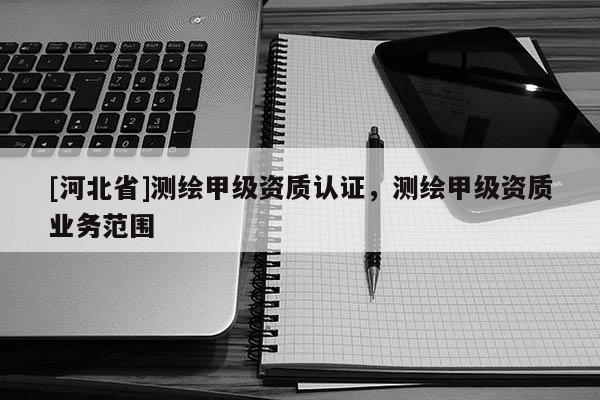 [河北省]測繪甲級資質認證，測繪甲級資質業務范圍