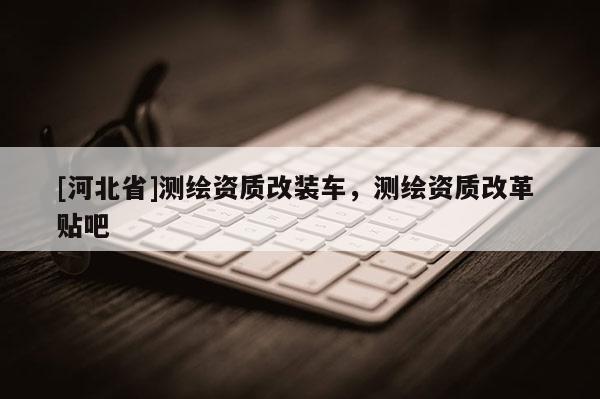 [河北省]測繪資質(zhì)改裝車，測繪資質(zhì)改革 貼吧