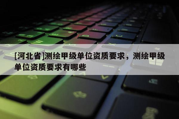 [河北省]測繪甲級單位資質要求，測繪甲級單位資質要求有哪些