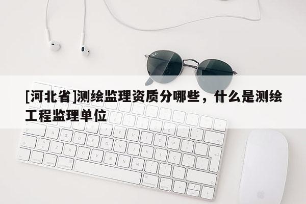 [河北省]測繪監理資質分哪些，什么是測繪工程監理單位
