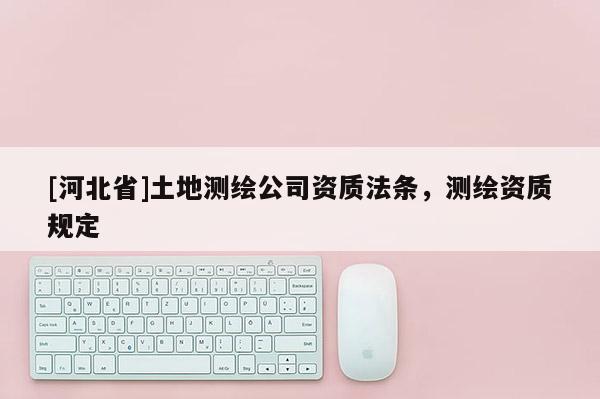 [河北省]土地測繪公司資質法條，測繪資質規定