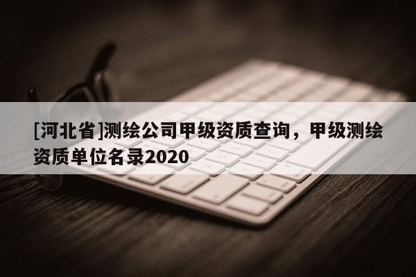 [河北省]測繪公司甲級資質查詢，甲級測繪資質單位名錄2020