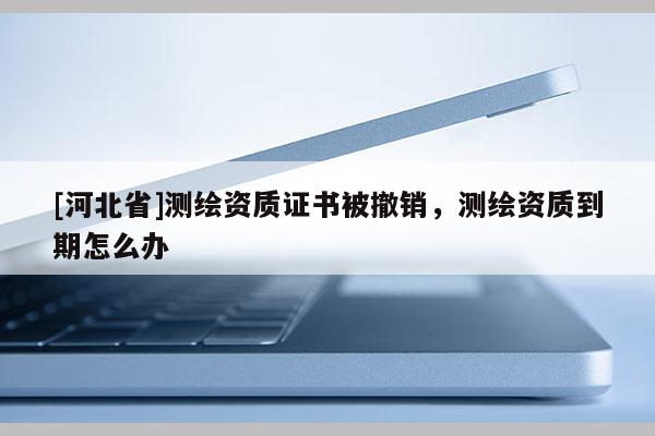 [河北省]測繪資質證書被撤銷，測繪資質到期怎么辦