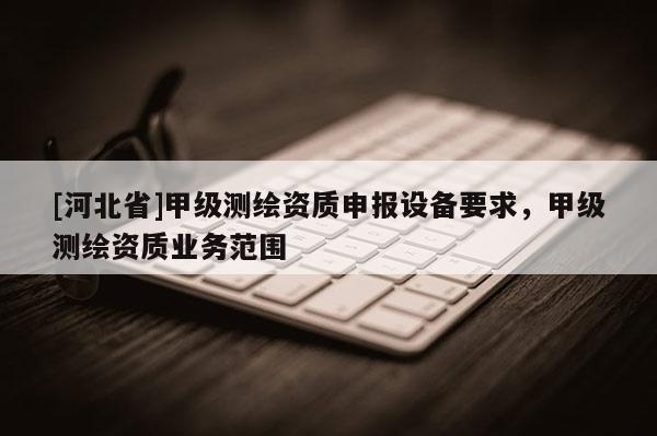 [河北省]甲級(jí)測(cè)繪資質(zhì)申報(bào)設(shè)備要求，甲級(jí)測(cè)繪資質(zhì)業(yè)務(wù)范圍