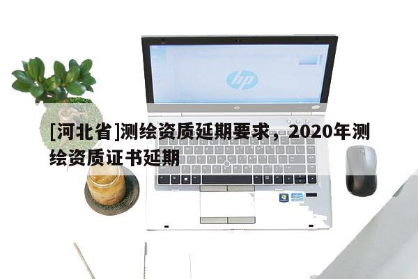 [河北省]測繪資質延期要求，2020年測繪資質證書延期