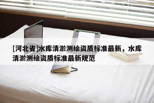 [河北省]水庫清淤測繪資質(zhì)標(biāo)準(zhǔn)最新，水庫清淤測繪資質(zhì)標(biāo)準(zhǔn)最新規(guī)范