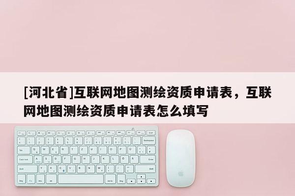 [河北省]互聯網地圖測繪資質申請表，互聯網地圖測繪資質申請表怎么填寫