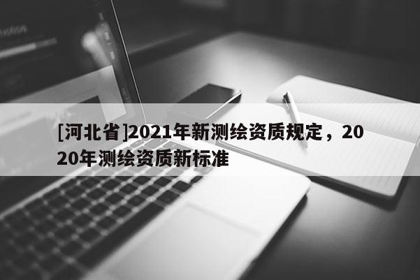 [河北省]2021年新測繪資質(zhì)規(guī)定，2020年測繪資質(zhì)新標(biāo)準(zhǔn)