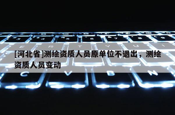 [河北省]測繪資質人員原單位不退出，測繪資質人員變動