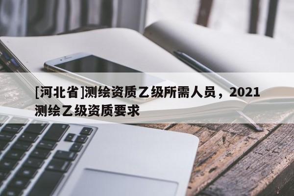 [河北省]測繪資質乙級所需人員，2021測繪乙級資質要求