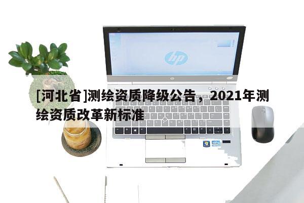 [河北省]測(cè)繪資質(zhì)降級(jí)公告，2021年測(cè)繪資質(zhì)改革新標(biāo)準(zhǔn)
