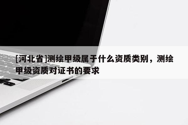 [河北省]測繪甲級屬于什么資質類別，測繪甲級資質對證書的要求