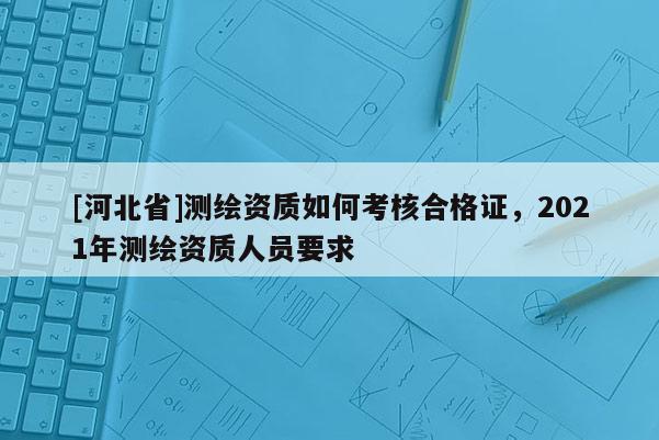[河北省]測繪資質如何考核合格證，2021年測繪資質人員要求