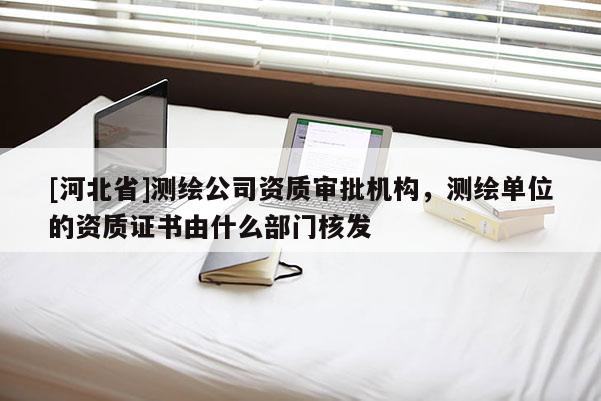 [河北省]測繪公司資質審批機構，測繪單位的資質證書由什么部門核發