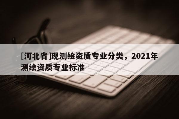 [河北省]現(xiàn)測(cè)繪資質(zhì)專業(yè)分類，2021年測(cè)繪資質(zhì)專業(yè)標(biāo)準(zhǔn)