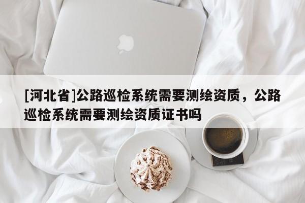 [河北省]公路巡檢系統(tǒng)需要測(cè)繪資質(zhì)，公路巡檢系統(tǒng)需要測(cè)繪資質(zhì)證書(shū)嗎