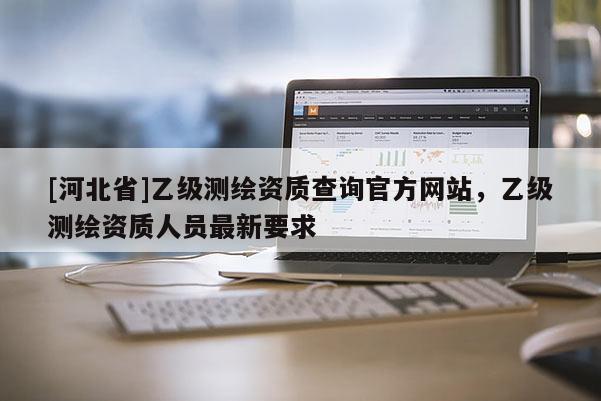 [河北省]乙級(jí)測(cè)繪資質(zhì)查詢官方網(wǎng)站，乙級(jí)測(cè)繪資質(zhì)人員最新要求