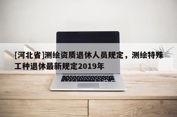 [河北省]測繪資質(zhì)退休人員規(guī)定，測繪特殊工種退休最新規(guī)定2019年