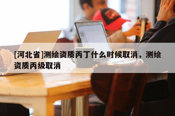 [河北省]測(cè)繪資質(zhì)丙丁什么時(shí)候取消，測(cè)繪資質(zhì)丙級(jí)取消