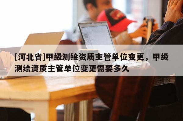 [河北省]甲級測繪資質主管單位變更，甲級測繪資質主管單位變更需要多久