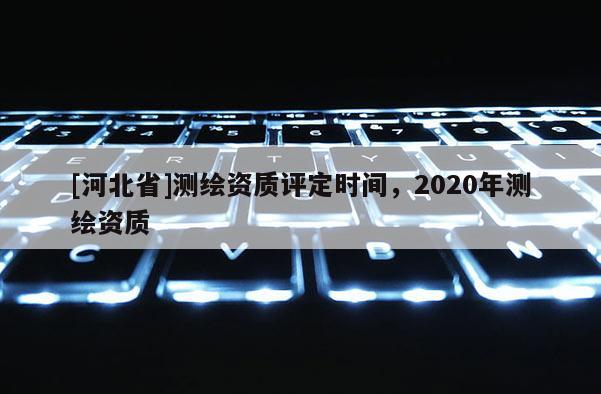 [河北省]測繪資質評定時間，2020年測繪資質