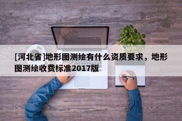 [河北省]地形圖測繪有什么資質(zhì)要求，地形圖測繪收費(fèi)標(biāo)準(zhǔn)2017版