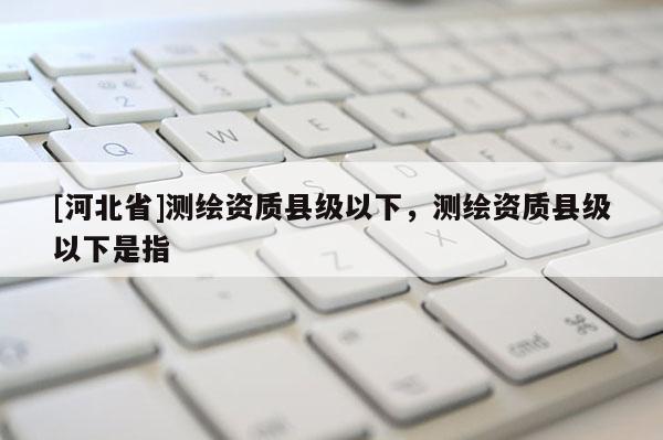[河北省]測繪資質縣級以下，測繪資質縣級以下是指