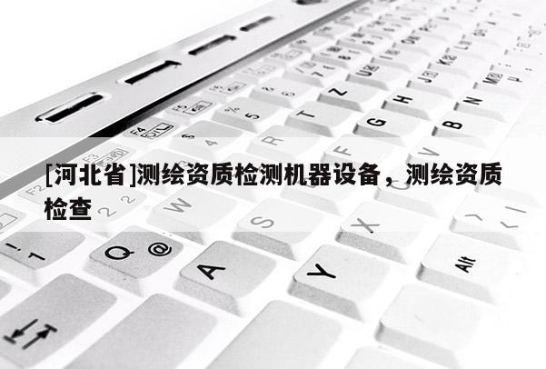 [河北省]測繪資質檢測機器設備，測繪資質檢查