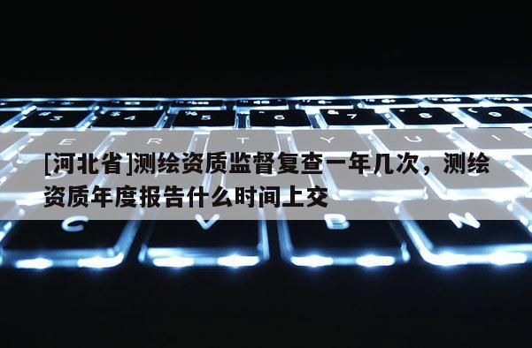 [河北省]測繪資質監督復查一年幾次，測繪資質年度報告什么時間上交