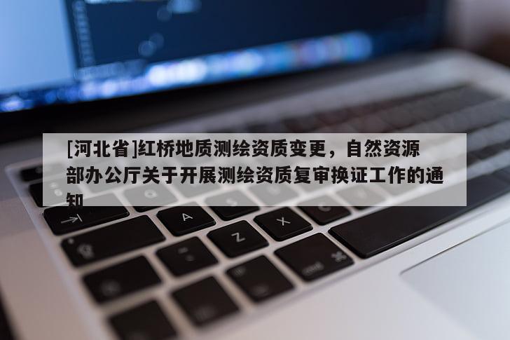 [河北省]紅橋地質(zhì)測繪資質(zhì)變更，自然資源部辦公廳關(guān)于開展測繪資質(zhì)復(fù)審換證工作的通知