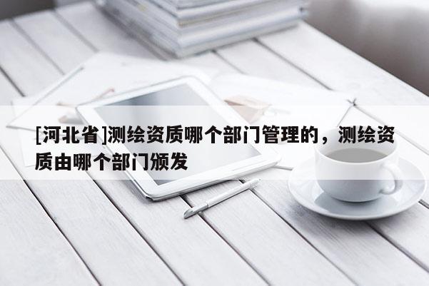 [河北省]測繪資質哪個部門管理的，測繪資質由哪個部門頒發