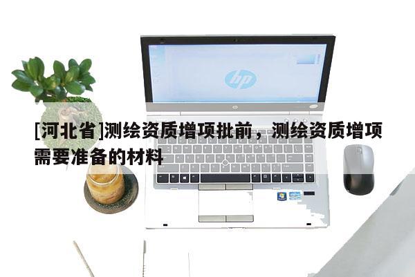 [河北省]測(cè)繪資質(zhì)增項(xiàng)批前，測(cè)繪資質(zhì)增項(xiàng)需要準(zhǔn)備的材料
