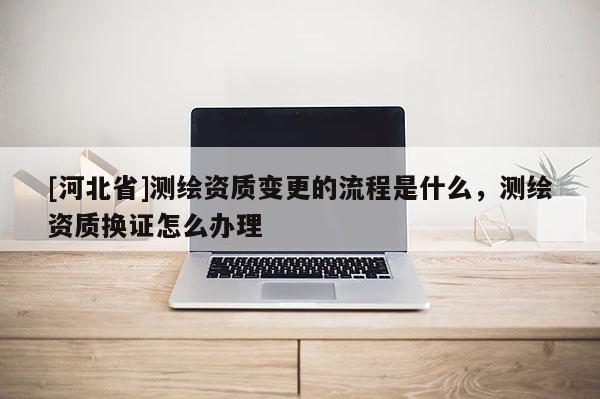 [河北省]測繪資質(zhì)變更的流程是什么，測繪資質(zhì)換證怎么辦理