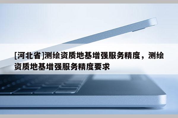 [河北省]測繪資質(zhì)地基增強服務(wù)精度，測繪資質(zhì)地基增強服務(wù)精度要求