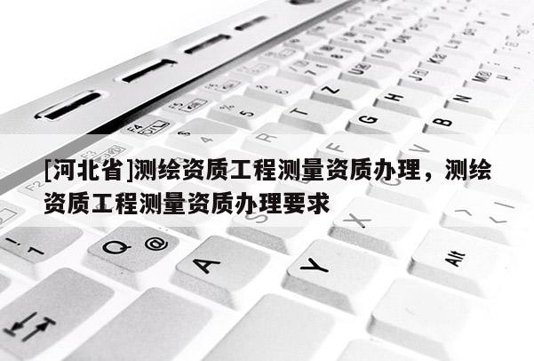[河北省]測繪資質工程測量資質辦理，測繪資質工程測量資質辦理要求