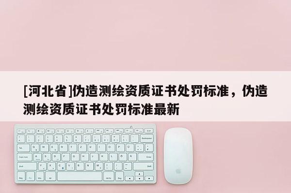 [河北省]偽造測繪資質證書處罰標準，偽造測繪資質證書處罰標準最新