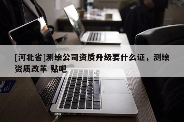 [河北省]測繪公司資質升級要什么證，測繪資質改革 貼吧