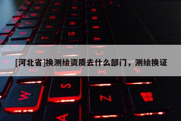 [河北省]換測繪資質去什么部門，測繪換證