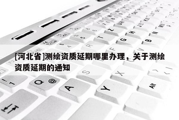 [河北省]測繪資質延期哪里辦理，關于測繪資質延期的通知