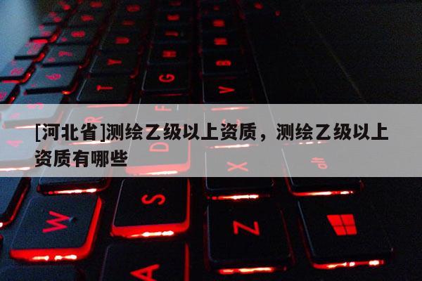 [河北省]測(cè)繪乙級(jí)以上資質(zhì)，測(cè)繪乙級(jí)以上資質(zhì)有哪些