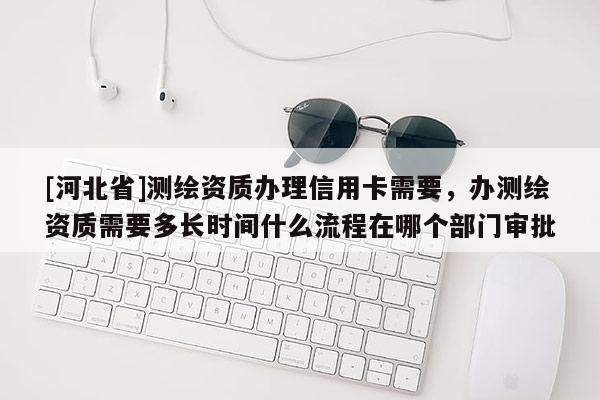 [河北省]測繪資質(zhì)辦理信用卡需要，辦測繪資質(zhì)需要多長時間什么流程在哪個部門審批