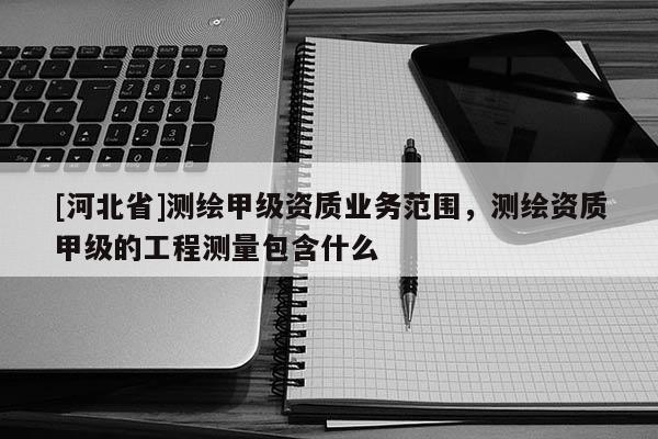 [河北省]測繪甲級資質業務范圍，測繪資質甲級的工程測量包含什么