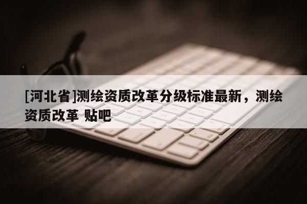 [河北省]測(cè)繪資質(zhì)改革分級(jí)標(biāo)準(zhǔn)最新，測(cè)繪資質(zhì)改革 貼吧