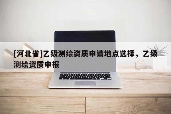 [河北省]乙級測繪資質(zhì)申請地點選擇，乙級測繪資質(zhì)申報