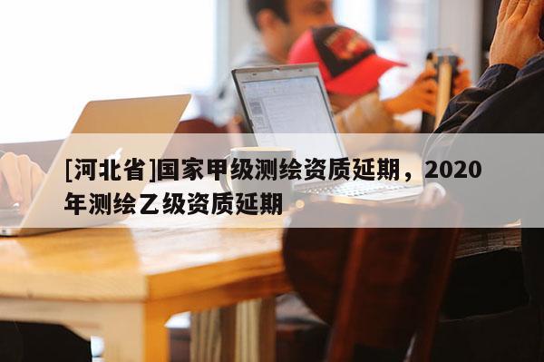 [河北省]國(guó)家甲級(jí)測(cè)繪資質(zhì)延期，2020年測(cè)繪乙級(jí)資質(zhì)延期
